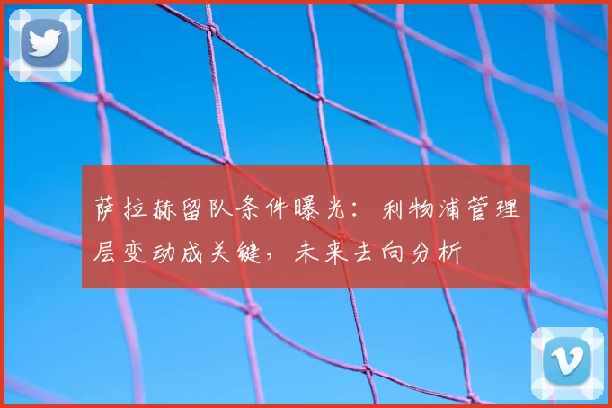 萨拉赫留队条件曝光：利物浦管理层变动成关键，未来去向分析