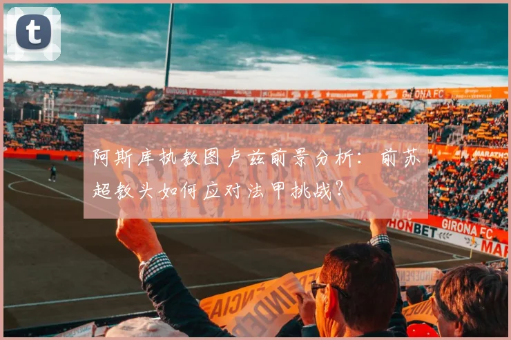 阿斯库执教图卢兹前景分析：前苏超教头如何应对法甲挑战？