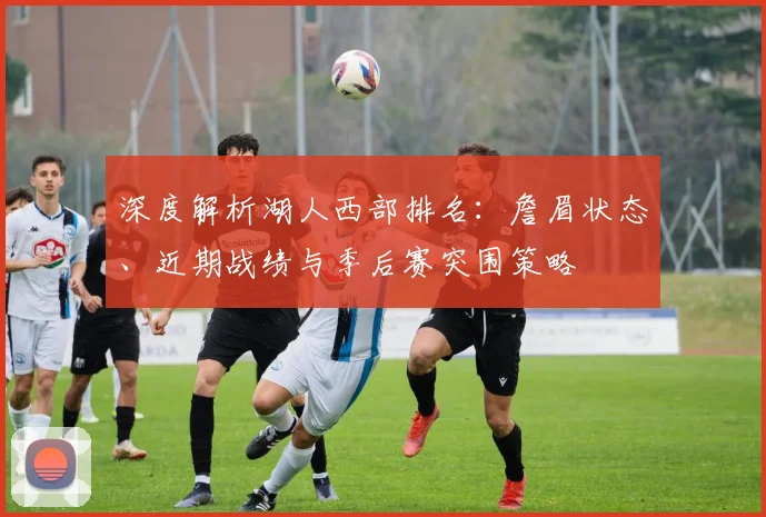 深度解析湖人西部排名：詹眉状态、近期战绩与季后赛突围策略